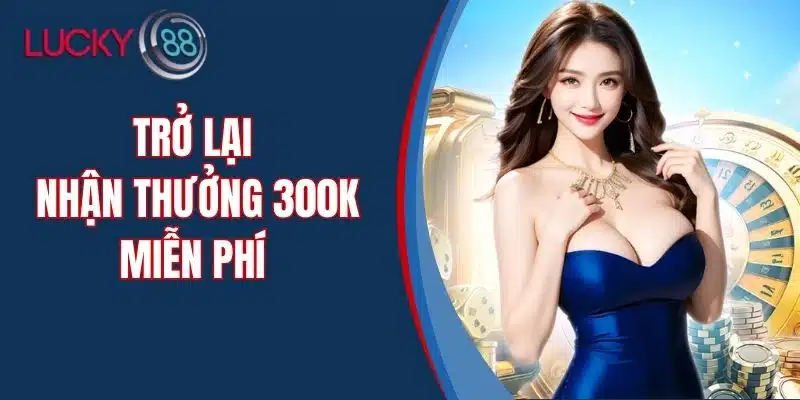 Trở Lại Nhận Thưởng 300k Miễn Phí – Ưu Đãi Lớn Cho Thành Viên LUCKY88